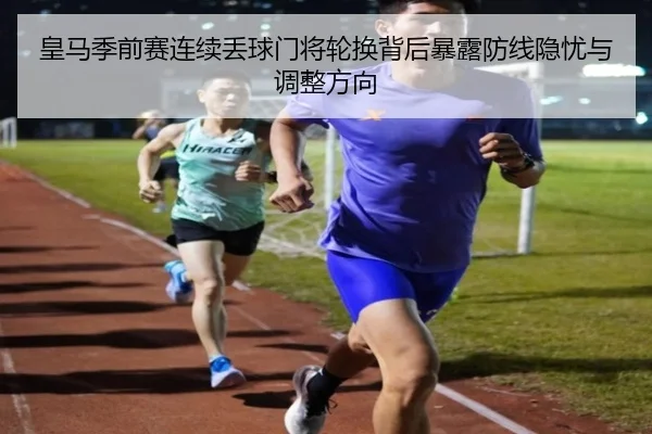 皇马季前赛连续丢球门将轮换背后暴露防线隐忧与调整方向