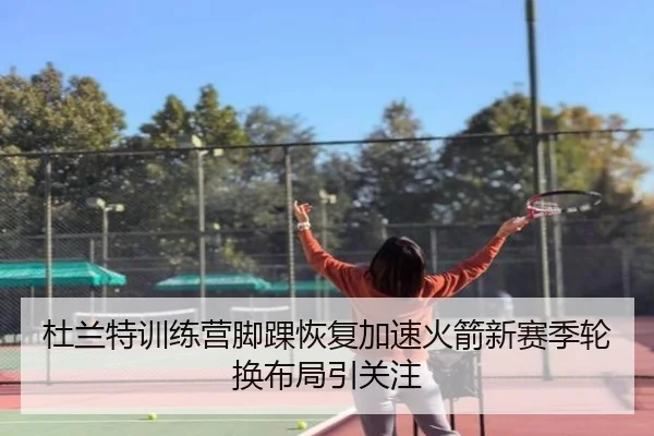 杜兰特训练营脚踝恢复加速火箭新赛季轮换布局引关注